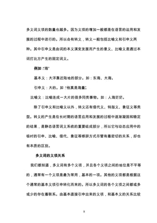 8
多义词义项的数量也越多。因为义项的增加一般都是在语言的运用和发
展的过程中进行的。所以会有转义，转义一般包括比喻义和引申义两
种。其中引申义是由词的本义演变发展而产生的意义、比喻义是通过本
词打比方产生的固定词义。
例如：
“海”
基本义：大洋靠近陆地的部分。如：东海、大海。
引申义：大的。如：
“他真是海量”
。
比喻义：比喻连成一大片的很多同类事物。如：人海茫茫。
除了引申义和比喻义以外，转义还有借代义、特指义、象征义等类
型。转义的产生是在长时期的语言应用和发展的过程中逐渐凝固和稳定
的结果，是静态语言词义系统的重要组成部分，所以它与动态应用中的
临时的引申、比喻、借代、象征等修辞方式尽管有着密切的关系，却也
有本质的区别。
多义词的义项关系
我们都知道，多义词有多个义项，并且各个义项之间的地位是不平等
的，通常有一个义项是最为常用，基本的一项。其他的义项都是根据这
个通常的基本义项引申转化而来的。所以多义词的各个义项之间都或多
或少的存在着联系。由基本直接引申出来的义项，和基本义的关系比较
 