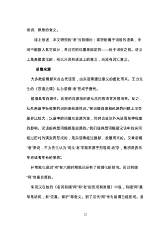 12
亲切、熟悉的含义。
综上所述，本文研究的“老”当前缀时：紧密附着于词根的语素，中
间不能插入其它成分，并且它的位置是固定的——位于词根之前。语义
上是高度虚化的，所以只具有语法上的意义，而没有词汇意义。
前缀来源
大多数前缀都来自古代语言，由实语素通过意义的虚化而来。王力先
生的《汉语史稿》认为前缀“老”形成于唐代。
前缀具有自源性。这里的自源指的是从本民族语言发展而来。反之，
从外来语中吸收来的词则是他源性词。
“在词缀自源和他源的问题上汉英
差异比较大，汉语中的词缀以自源为主，同时也受到外来语言某种程度
的影响。汉语的典型词缀都是自源的。
”我们说典型词缀是汉语中的实词
经过历时的演变而形成的，是实语素经过推移、发展而来的。又拿前缀
“老”来说，王力先生认为“词头‘老’字就来源于形容词‘老’字，最初是表示
年老或者年长的意思”
。
孙常叙也说过“老”在六朝时期就已经有了前缀化的倾向。而且前缀
“阿”也是自源的。
朱茂汉在他的《名词前缀“阿”和“老”的形成和发展》中说，前缀“阿”最
早是动词，有“依靠、保护”等含义。到了汉代“阿”作为前缀已经形成。虽
 
