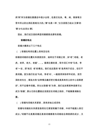13
然“阿”作为前缀在普通话中很少出现，但是它在吴、粤、闽、客家等方
言中所占的比例还是相当大的。
“第”也是一样，
“古汉语里已经从‘次第’的
‘第’分化出词头‘第’
”
。
因此，我们说汉语的典型词缀都是自源性前缀。
前缀的特点
前缀大概有以下几个特点
（ ）前缀在构词位置上具有定位性
前缀语词根的位置关系是固定的，始终位于词根之前，如“老”
，
“老板、老
虎、老师、老大、老娘”……。值得注意的是，现今词汇中有“马老、李
老”一说，即“姓氏 老”的情况。我们说这里的“老”虽然利于后边，但它不
是词缀。因为我们在说“马老、李老”时，一般是用来称呼年纪的、资历
深的老先生，郭良夫称“这种情况最好把它看成是具有实义的中心语素更
好”
，而不应看作词缀。所以以前缀“老”为例，我们说如果某种语素可以
成为“前缀”
，那么它的位置就应该固定在词根之前的，不能随意调换位
置。
（ ）前缀与词根关系紧密，具有非独立成词性
前缀与词根的关系紧密表现在它紧密附着于词根，中间不能插入其它
成分。
“词缀不论是真词缀还是准词缀都是与词根结合得很紧的成分，又
 