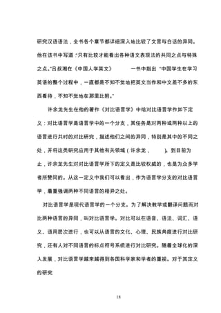 18
研究汉语语法，全书各个章节都详细深入地比较了文言与白话的异同。
他在该书中写道：
“只有比较才能看出各种语文表现法的共同之点与特殊
之点。
”吕叔湘在《中国人学英文》 一书中指出 “中国学生在学习
英语的整个过程中，一直都是不知不觉地把英文当作和中文差不多的东
西看待，不知不觉地在那里比附。
”
许余龙先生在他的著作《对比语言学》中给对比语言学作如下定
义：对比语言学是语言学中的一个分支，其任务是对两种或两种以上的
语言进行共时的对比研究，描述他们之间的异同，特别是其中的不同之
处，并将这类研究应用于其他有关领域（许余龙， ）
。到目前为
止，许余龙先生对对比语言学所下的定义是比较权威的，也是为众多学
者所赞同的。从这一定义中我们可以看出，作为语言学分支的对比语言
学，着重强调两种不同语言的相异之处。
对比语言学是现代语言学的一个分支。为了解决教学或翻译问题而对
比两种语言的异同，叫对比语言学。对比可以在语音、语法、词汇、语
义、语用层次进行，也可以从语言的文化、心理、民族角度进行对比研
究，还有人对不同语言的标点符号系统进行对比研究。随着全球化的深
入发展，对比语言学越来越得到各国科学家和学者的重视。对于其定义
的研究
 