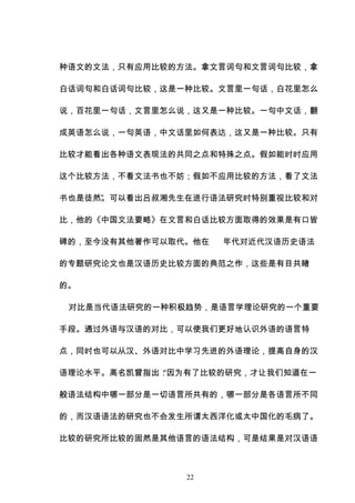 22
种语文的文法，只有应用比较的方法。拿文言词句和文言词句比较，拿
白话词句和白话词句比较，这是一种比较。文言里一句话，白花里怎么
说，百花里一句话，文言里怎么说，这又是一种比较。一句中文话，翻
成英语怎么说，一句英语，中文话里如何表达，这又是一种比较。只有
比较才能看出各种语文表现法的共同之点和特殊之点。假如能时时应用
这个比较方法，不看文法书也不妨；假如不应用比较的方法，看了文法
书也是徒然”
。可以看出吕叔湘先生在进行语法研究时特别重视比较和对
比，他的《中国文法要略》在文言和白话比较方面取得的效果是有口皆
碑的，至今没有其他著作可以取代。他在 年代对近代汉语历史语法
的专题研究论文也是汉语历史比较方面的典范之作，这些是有目共睹
的。
对比是当代语法研究的一种积极趋势，是语言学理论研究的一个重要
手段。通过外语与汉语的对比，可以使我们更好地认识外语的语言特
点，同时也可以从汉、外语对比中学习先进的外语理论，提高自身的汉
语理论水平。高名凯曾指出：
“因为有了比较的研究，才让我们知道在一
般语法结构中哪一部分是一切语言所共有的，哪一部分是各语言所不同
的，而汉语语法的研究也不会发生所谓太西洋化或太中国化的毛病了。
比较的研究所比较的固然是其他语言的语法结构，可是结果是对汉语语
 