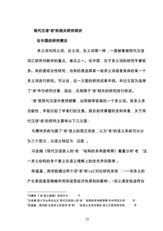 25
现代汉语“老”的相关研究现状
在中国的研究情况
多义词与同义词、近义词、反义词等一样，一直被看做现代汉语
词汇研究与教学的重点、难点之一。在中国，关于多义词的研究专著较
多。有的是综合性研究，也有的是选择某一组多义词或者具体的某一个
多义词进行研究。可以说，这一方面的研究成果丰硕。本论文因为选择
了“老”作为研究对象，因此，仅局限于“老”相关的研究进行综述。
“老”是现代汉语中使用频繁，出现频率较高的一个多义词。其多义多
功能性，早就引起了学者们的注意。就目前所掌握的资料来看，关于现
代汉语“老”的研究主要有以下几方面：
马惠玲系统勾画了“老”语义的层次系统，认为“老”的语义系统可以分
为三个层次，元语义特征为 过度 。
冯金娥《现代汉语表人的“老 ”结构的多角度考察》着重分析“老 ”这
一多义结构的多个意义在语义理解上的优先序列规律 。
陈盈盈，周京励通过两个词“老”和“old”对比研究发现 ：○一词多义的
产生原因是受隐喻作用和语言经济性原则的影响；○词义演变轨迹符合
1
马惠玲《“老”语义探微》殷都学刊， 年
2
冯金娥 硕士专业学位论文 现代汉语表人的“老 ”结构的多角度考察 华中师范大学 年
3
陈盈盈，周京励 汉语多义形容词“老”和“ ”的语义生成与演变 浙江万里学院学报， 年
 