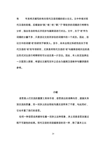 29
有 年吴明月撰写的有关现代汉语词缀的硕士论文。文中作者对现
代汉语的前缀、后缀诸如“族”
、
“者”
、
“老”
、
“第”
、
“子”等较多的词缀进行考察与
分析，指出各自的特点并初步与越南语进行对比。文中，关于“老”作为
词缀的分量不多，只是该论文的所涉及的词缀中的一个成员。因此，该
论文中的词缀“老”的研究不够深入。至今，尚未出现过系统性的关于现
代汉语的“老”的专项研究，尤其是将现代汉语的“老”与越南语相对应的表
达形式对比进行考察研究可以说还是一片空白。因此，本人拟定选择这
一方面深入探索，希望论文撰写完毕之后会为越南汉语教学与翻译提供
参考。
小结
语言是人们交流的重要工具和手段，语言表达的准确与否，直接关系
到交流的质量，而一词多义的出现给沟通交流带来了不便，与此同时，
它也丰富了我们的语言。
任何一种语言自然都存在着一词多义这种现象，多义词是语言发展过
程不可避免的结果。现代汉语的词语越南语的词一样，除了基本义以
 