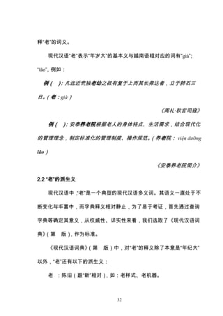 32
释“老”的词义。
现代汉语“老”表示“年岁大”的基本义与越南语相对应的词有“già”
；
“lão”
，例如：
例（ ）
：凡远近茕独老幼之欲有复于上而其长弗达者，立于肺石三
日。
（老：già）
《周礼·秋官司寇》
例（ ）
：安泰养老院根据老人的身体特点、生活需求，结合现代化
的管理理念，制定标准化的管理制度、操作规范。
（养老院： viện dưỡng
lão）
《安泰养老院简介》
2.2 “老”的派生义
现代汉语中，
“老”是一个典型的现代汉语多义词。其语义一直处于不
断变化与丰富中，而字典释义相对静止，为了易于考证，首先通过查询
字典等确定其意义，从权威性、详实性来看，我们选取了《现代汉语词
典》
（第 版）
，作为标准。
《现代汉语词典》
（第 版）中，对“老”的释义除了本意是“年纪大”
以外，“老”还有以下的派生义：
老 ：陈旧（跟“新”相对）
，如：老样式、老机器。
 