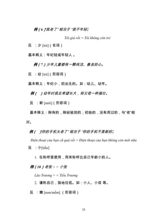 35
例（6）
“我老了” 相当于 “我不年轻”
。
Tôi già rồi = Tôi không còn trẻ
反 ：少 [trẻ]（名词）
基本释义：年纪轻或年轻人 。
例（7）少年儿童都有一颗纯洁、善良的心。
反 ：幼 [trẻ]（形容词）
基本释义：年纪小，初出生的。如：幼儿、幼年。
例（ ）幼年时我总希望长大，和父母一样强壮。
反 ：新 [mới]（形容词）
基本释义：刚有的，刚经验到的；初始的，没有用过的，与“老”相
对。
例（ ）
“你的手机太老了” 相当于 “你的手机不是新的”
。
Điện thoại của bạn cũ quá rồi = Điện thoại của bạn không còn mới nữa
反 ：小[tiểu]
1. 在称呼里使用，用来称呼比自己年龄小的人。
例（10）老张 > < 小张
Lão Trương > < Tiểu Trương
2. 谦称自己，指地位低。如：小人、小奴 等。
反 ：嫩 [non/mềm] （形容词）
 