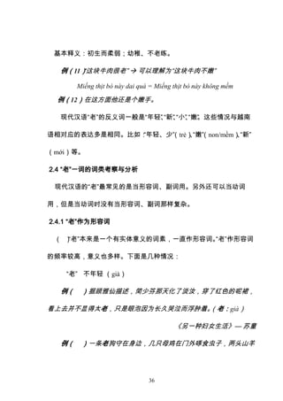 36
基本释义：初生而柔弱；幼稚、不老练。
例（11）
“这块牛肉很老”  可以理解为“这块牛肉不嫩”
Miếng thịt bò này dai quá = Miếng thịt bò này không mềm
例（12）在这方面他还是个嫩手。
现代汉语“老”的反义词一般是“年轻”
、
“新”
、
“小”
、
“嫩”
。这些情况与越南
语相对应的表达多是相同。比如：
“年轻、少”
（trẻ）
、
“嫩”
（non/mềm）
、
“新”
（mới）等。
2.4 “老”一词的词类考察与分析
现代汉语的“老”最常见的是当形容词、副词用。另外还可以当动词
用，但是当动词时没有当形容词、副词那样复杂。
2.4.1 “老”作为形容词
（ ）
“老”本来是一个有实体意义的词素，一直作形容词。
“老”作形容词
的频率较高，意义也多样。下面是几种情况：
“老” 不年轻 （già）
例（ ）据顾雅仙描述，简少芬那天化了淡汝，穿了红色的呢裙，
看上去并不显得太老，只是眼泡因为长久哭泣而浮肿着。
（老：già）
《另一种妇女生活》— 苏童
例（ ）一条老狗守在身边，几只母鸡在门外啄食虫子，两头山羊
 