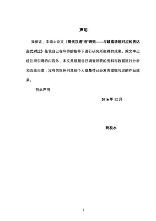 i
声明
我保证，本硕士论文《现代汉语“老”研究——与越南语相对应的表达
形式对比》是我自己在导师的指导下进行研究所取得的成果。除文中已
经注明引用的内容外，本文是根据自己调查所获的资料与数据进行分析
和总结而成，没有包括任何其他个人或集体已经发表或撰写过的作品成
果。
特此声明
2016 年 12 月
阮秋水
 