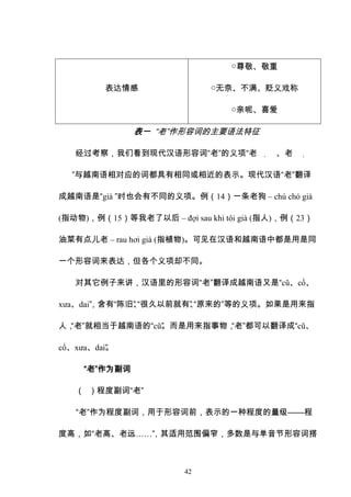 42
表达情感
○尊敬、敬重
○无奈、不满、贬义戏称
○亲昵、喜爱
表一 “老”作形容词的主要语法特征
经过考察，我们看到现代汉语形容词“老”的义项“老 ， 、老 ，
”与越南语相对应的词都具有相同或相近的表示。现代汉语“老”翻译
成越南语是“già ”时也会有不同的义项。例（14）一条老狗 – chú chó già
(指动物)，例（15）等我老了以后 – đợi sau khi tôi già (指人)，例（23）
油菜有点儿老 – rau hơi già (指植物)。可见在汉语和越南语中都是用是同
一个形容词来表达，但各个义项却不同。
对其它例子来讲，汉语里的形容词“老”翻译成越南语又是“cũ、cổ、
xưa、dai”
，含有“陈旧”
、
“很久以前就有”
、
“原来的”等的义项。如果是用来指
人，
“老”就相当于越南语的“cũ”
。而是用来指事物，
“老”都可以翻译成“cũ、
cổ、xưa、dai”
。
“老”作为副词
（ ）程度副词“老”
“老”作为程度副词，用于形容词前，表示的一种程度的量级——程
度高，如“老高、老远……”
，其适用范围偏窄，多数是与单音节形容词搭
 