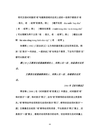 44
现代汉语时间副词“老”与越南语相对应词上述的一些例子都表示“老
：很久、老 ：经常”的意思。例（ ）
“老开玩笑 đùa suốt / hay đùa”
（老 ：经常）
，例（ ）
“老呆在家里 ở mãi trong nhà / ru rú trong nhà”
（可以理解为两个义项：
“老 ：很久、老 ：经常”
）
，例（ ）
“老这么新
鲜 lúc nào cũng trong lành như vậy” （老 ：经常）
。
朱德熙（1982）
《语法讲义》认为有的副词意义近似而有区别。例
如：
“总”表示“一向如此，一直如此”
。
“老”也有这个意思，下边句子里的“总”
都可以换成“老”
：
例（35）王蒙是位极富幽默感的人，和熟人在一起，他总喜欢说笑
话。
王蒙是位极富幽默感的人，和熟人在一起，他老喜欢说笑
话。
1994 年【报刊精选】
季安锋（2000）在《时间副词“老”的意义》中提出，时间副词“老”
有时表示“一直”
，有时表示“再三”
，这与“老”所修饰的动词的语义类型有
关。
“老”修饰动作动词和变化动词时表示“再三”
，修饰状态动词时表示“一
直”
。文章最后总结到：
“老”修饰动词性词语，不论是表示“再三”意义，还
是表示“一直”意义，都是对动词所表示的动作、状态和变化在时间量上
 