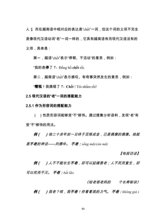 46
人）
”
。而在越南语中相对应的表达是“chết”一词，但这个词的义项不完全
是像现代汉语动词“老”一词一样的，它具有越南语有而现代汉语没有的
义项，具体是：
第一，越语“chết”表示“停顿、不活动”的意思，例如：
“我的表停了！
”- Đồng hồ chết rồi.
第二，越南语“chết”表示感叹、有奇事突然发生的意思，例如：
“糟糕！我搞错了！
”- Chết ! Tôi nhầm rồi!
2.5 现代汉语的“老”一词的搭配能力
2.5.1 作为形容词的搭配能力
（ ）性质形容词能够受“不”修饰。通过搜集分析语料，发现“老”有
受“不”修饰的用法。
例（ ）他二十余年如一日终于百炼成金，已是偶像的偶像。他就
是不老的神话——刘德华。 不老：sống mãi/còn mãi
【电视访谈】
例（ ）人不不能长生不老，却可以延缓衰老；人不死而复生，却
可以死而不灭。 不老：bất lão
《给老爸老妈的 个长寿秘诀》
例（ ）我老？咳，我不老！你看看我的力气。 不老：không già )
 