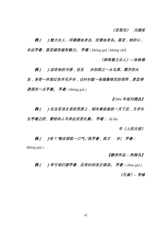 47
《苦菜花》 冯德英
例（ ）魅力女人，将健康地老去、优雅地老去。甚至，她的心，
永远不老，甚至越来越有魅力。 不老：không già / không chết
《修炼魅力女人》—张晓梅
例（ ）迎进他的书房，但见 岁的程之一头乌黑、整齐的头
发，身穿一件紫红色羊毛开衫，白衬衫配一条缀着银花的领带，更显得
潇洒而一点不老。 不老：không già )
【1994 年报刊精选】
例（ ）在这苍凉古老的荒原上，相传秦始皇统一天下后，为求长
生不老之药，曾统帅人马来此安宫扎寨。 不老： ất lão
年《人民日报》
例（ ）
“老？”梅吉倒吸一口气。
“我不老，我才 岁”
。 不老：
không già )
【翻译作品 -- 荆棘鸟】
例（ ）幸亏咱们都不老，还有时间改正错误。 不老：chưa già )
《孔雀》-- 李樯
Tải bản FULL (127 trang): https://bit.ly/3fQM1u2
Dự phòng: fb.com/KhoTaiLieuAZ
 