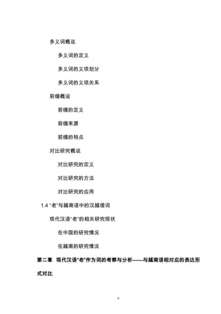 v
多义词概说
多义词的定义
多义词的义项划分
多义词的义项关系
前缀概说
前缀的定义
前缀来源
前缀的特点
对比研究概说
对比研究的定义
对比研究的方法
对比研究的应用
1.4 “老”与越南语中的汉越借词
现代汉语“老”的相关研究现状
在中国的研究情况
在越南的研究情况
第二章 现代汉语“老”作为词的考察与分析——与越南语相对应的表达形
式对比
 