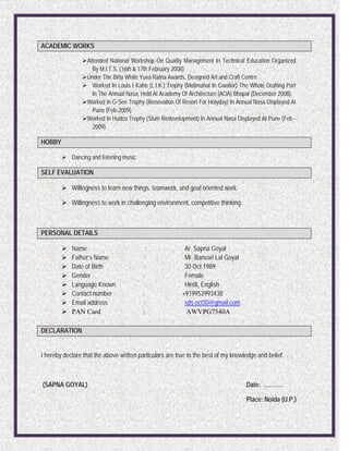 ACADEMIC WORKS
Attended National Workshop On Quality Management In Technical Education Organized
By M.I.T.S. (16th & 17th February 2008)
Under The Birla White Yuva Ratna Awards, Designed Art and Craft Centre.
 Worked In Louis I Kahn (L.I.K.) Trophy (Motimahal In Gwalior) The Whole Drafting Part
In The Annual Nasa, Held At Academy Of Architecture (AOA) Bhopal (December 2008).
Worked In G-Sen Trophy (Renovation Of Resort For Holyday) In Annual Nasa Displayed At
Pune (Feb-2009).
Worked In Hudco Trophy (Slum Redevelopment) In Annual Nasa Displayed At Pune (Feb -
2009)
HOBBY
 Dancing and listening music.
SELF EVALUATION
 Willingness to learn new things, teamwork, and goal oriented work.
 Willingness to work in challenging environment, competitive thinking.
PERSONAL DETAILS
 Name : Ar. Sapna Goyal
 Father’s Name : Mr. Banvari Lal Goyal
 Date of Birth : 30 Oct 1989
 Gender : Female
 Language Known : Hindi, English
 Contact number : +919953993438
 Email address : sds.oct30@gmail.com
 PAN Card : AWVPG7540A
DECLARATION
I hereby declare that the above written particulars are true to the best of my knowledge and belief.
(SAPNA GOYAL) Date: ………..
Place: Noida (U.P.)
 