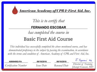 American Academy of CPR & First Aid, Inc.
This is to certify that
has completed the course in
Certification Number Issue Date Renewal Date
Director of Training
Jehangir Gowani, MD
Basic First Aid Course
This individual has successfully completed the above mentioned course, and has
demonstrated proficiency in the subject by passing the examination, in accordance
with the terms and condition of American Academy of CPR and First Aid, Inc.
FERNANDO ESCOBAR
AB684902-FA 06/18/2016 06/18/2018
 