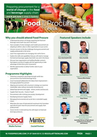 W: FOODPROCURE.COM | P: 07 5644 0515 | E: REGOS@BTTBONLINE.COM PAGE 1
2nd & 3rd June | 2015 | Sydney
Preparing procurement for a
world of change in the food
and beverage supply chain
Food Procure
PASA
Chris Sullivan
Chief Procurement Officer
Coca Cola Amatil (CCA)
Andrew Brightmore FCIPS
Amy Bellhouse
Industry Analyst
Dairy Australia
Camilla Woods
Global Procurement Director
Treasury Wine Estates
Federico Bettini Ph.D
Strategic Procurement Director
Lion Co
Adel Salman
Group Procurement Manager
Bega Cheese
Dr Jammie Penm
Chief Commodity Analyst and
Assistant Secretary
Australian Bureau of Agricultural
and Resource Economics
and Sciences
Featured Speakers includeWhy you should attend Food Procure
•	 Understand the drivers of change impacting the food and
beverage sector both now and in the future
•	 Hear examples of what strategies and models procurement are
adopting to deliver value in other organisations in your sector
•	 Uncover answers to the key challenges facing procurement and
supply professionals in the sector
•	 Learn how organisations are managing risk in all its forms
•	 Explore the skills and capabilities that you will need to manage
the food and beverage supply chain both now and in the future
•	 Discover how organisations are building flexible contracts
that balance security of supply with the opportunity to take
advantage of short-term price movements
•	 Identify opportunities to deliver further value to your
organisation
Programme Highlights
•	 Unlocking competitive advantage through world class
procurement in the food & beverage factor
•	 Cross Functional Collaboration for Value Chain Improvement –
leveraging Global Procurement
•	 Aligning procurement with a business’s strategy can maximise
shareholder value without necessarily minimising cost
•	 Global food demand and supply – drivers, trends and forecasts
•	 Supply Chain Security – Food or Fraud?
•	 Procurements role in driving new product development
•	 Developing Inclusive Supply Chains
•	 Managing Environmental and social risks in extended supply
chains
•	 What does the wave of International investment into Australian
agricultural assets mean for procurement and supply chain
professionals?
•	 Future trends in retail and how this will impact on food and
beverage producers.
Media Partner Coctail Partner
Trent Duvall
Partner
KPMG
 
