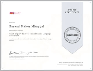 EDUCA
T
ION FOR EVE
R
YONE
CO
U
R
S
E
C E R T I F
I
C
A
TE
COURSE
CERTIFICATE
09/04/2016
Basaad Maher Mhayyal
Teach English Now! Theories of Second Language
Acquisition
an online non-credit course authorized by Arizona State University and offered through
Coursera
has successfully completed
Dr. Shane Dixon, Senior International Educator, Dr. Justin Shewell, Senior International Educator,
Jessica Cinco, International Educator
Arizona State University Global Launch
Verify at coursera.org/verify/DYHN332AEEZR
Coursera has confirmed the identity of this individual and
their participation in the course.
 