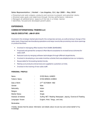 Sales Representative | Henkel – Los Angeles, CA | Apr 2009 – May 2010
• Presented and sold company products and services to present and potential clients
• Attained sales goals and objectives through the key performance indicators
• Managed all administrative aspects of the role in a timely manner
• Identified, focused and developed growth plans
EXPERIENCE.
COMNIX INTERNATIONAL TRADING LLC
SALES EXECUTIVE : JAN-01-2016
Involved in the strategic market planning for the companies services, as well as being in charge of the
sales team. Organized merchandising operations and major events like promoting new store openings
or product launches.
 Involved in managing office location from DUBAI (BURDUBAI)
 Proposed and gained the company’s Main Board acceptance to revised bonus schemes for
sales staff.
 Reduced costs by merging software technologies through different departments.
 Involved in developing a new sales incentive scheme that was adopted across our company.
 Responsible for forecasting market trends.
 Making sure products and services are supplied to customers on time.
 Involved in the training of new sales staff.
PERSONAL PROFILE
Name : SYED BILAL AHMED
Father’s Name : SYED IDREES AHMED
Date of Birth : 21ST OCTOBER 1992
Gender : Male
Nationality : Indian
Religion : Islam
Marital Status : Single
Interests & Hobbies : Surfing NET, Reading Newspaper, playing, Exercise & Traveling
Languages Known : English, Hindi, Telugu, and Urdu.
Declaration:
I hereby declare that the above information and details about me are true and correct behalf of my
knowledge.
 