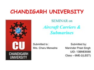 CHANDIGARH UNIVERSITY
SEMINAR on
Aircraft Carriers &
Submarines
Submitted to : Submitted by:
Mrs. Charu Marwaha Maninder Preet Singh
UID- 13BME8088
Class – 6ME-2(LEET)
 