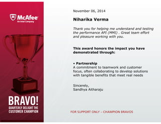 November 06, 2014
Niharika Verma
Thank you for helping me understand and testing
the performance API (MMI) . Great team effort
and pleasure working with you.
This award honors the impact you have
demonstrated through:
• Partnership
A commitment to teamwork and customer 
focus, often collaborating to develop solutions 
with tangible benefits that meet real needs
Sincerely,
Sandhya Aitharaju
 