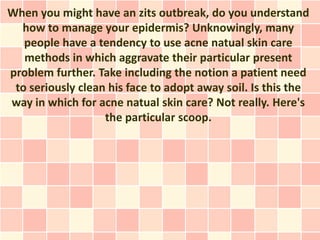 When you might have an zits outbreak, do you understand
  how to manage your epidermis? Unknowingly, many
   people have a tendency to use acne natual skin care
   methods in which aggravate their particular present
problem further. Take including the notion a patient need
 to seriously clean his face to adopt away soil. Is this the
way in which for acne natual skin care? Not really. Here's
                   the particular scoop.
 
