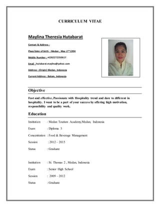 CURRICULUM VITAE
Maylina Theresia Hutabarat
Contact & Address :
Place/date of birth : Medan , May 2nd 1994
Mobile Number : +6282272350617
Email : hutabarat.maylina@yahoo.com
Address : (Origin) Medan, Indonesia
Current Address : Batam, Indonesia
Objective
Fast and effective, Passionate with Hospitality trend and dare to different in
hospitality. I want to be a part of your success by offering high motivation,
responsibility and quality work.
Education
Institution : Medan Tourism Academy,Medan, Indonesia
Exam : Diploma 3
Concentration : Food & Beverage Management
Session : 2012 – 2015
Status : Graduate
Institution : St. Thomas 2 , Medan, Indonesia
Exam : Senior High School
Session : 2009 – 2012
Status : Graduate
 