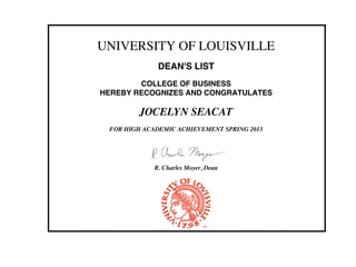 UNIVERSITY OF LOUISVILLE
DEAN'S LIST
COLLEGE OF BUSINESS
HEREBY RECOGNIZES AND CONGRATULATES
JOCELYN SEACAT
FOR HIGH ACADEMIC ACHIEVEMENT SPRING 2013
R. Charles Moyer, Dean
 