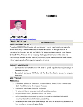 RESUME
AMIT KUMAR
E-Mail-akamitkumar261@gmail.com
Mobile: 09728270005
PROFESSIONAL PROFILE
A qualified M.COM, MBA (Finance) with over approx. 9 year of experience in managing the
overall Accounting function with taxation. Currently designated as Manager Account in
manufacturing Company with BIC AUTO PVT LTD Bhadurgarh a world leader in the Railway
Brakes & Other. An innate flair for accepting challenges with entrepreneurship skills and
demonstrated business acumen in leading and managing the operations and achieved higher
rate of organic growth, effectively discharging the functions.
CARRER OBJECTIVES
 Self-motivated and a fast learner with ability to quickly adjust to new responsibility’s in
diverse environment..
 Successfully completed 12 Month with “A” Grad Certification course in computer
application
JOB PROFILE
Accounting
 Preparation of Financial Statements including Balance Sheet, Profit & Loss Account
Cash Flow Statements, Receivables, Payables.
 Preparation of Bank Reconciliation Statement
 To liaison with banks to carry on routine financial transactions.
 Reconciliation of Head Office transactions with Branch.
 Responsible for implementation of Internal Control which includes procedure for
ensuring reliable financial information, establishing.
 Implementing and supervising general ledger and financial reporting processes and on
time compliance of accounting standards.
CommandButton2
 