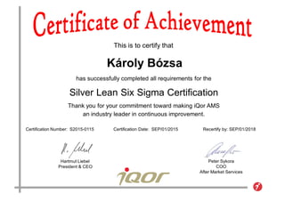This is to certify that
has successfully completed all requirements for the
Silver Lean Six Sigma Certification
Thank you for your commitment toward making iQor AMS
an industry leader in continuous improvement.
Hartmut Liebel
President & CEO
Peter Sykora
COO
After Market Services
Certification Number: S2015-0115 Certification Date: SEP/01/2015 Recertify by: SEP/01/2018
Károly Bózsa
 