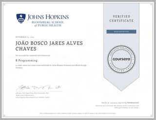 NOVEMBER 04, 2014
JOÃO BOSCO JARES ALVES
CHAVES
R Programming
a 4 week online non-credit course authorized by Johns Hopkins University and offered through
Coursera
has successfully completed with distinction
Jeff Leek, PhD; Roger Peng, PhD; Brian Caffo, PhD
Department of Biostatistics
Johns Hopkins Bloomberg School of Public Health
Verify at coursera.org/verify/8N8MS6GG8R
Coursera has confirmed the identity of this individual and
their participation in the course.
This certificate does not confer academic credit toward a degree or official status at the Johns Hopkins University.
 