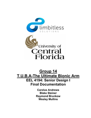 Group 14
T.U.B.A-The Ultimate Bionic Arm
EEL 4194: Senior Design I
Final Documentation
Carolus Andrews
Blake Steiner
Raymond Brunkow
Wesley Mullins
 