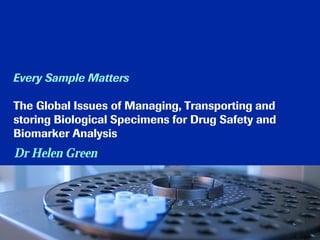 Every Sample Matters
The Global Issues of Managing, Transporting and
storing Biological Specimens for Drug Safety and
Biomarker Analysis
Dr Helen Green
 