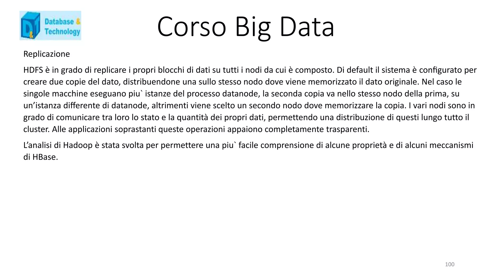 Corso Big Data
Replicazione
HDFS è in grado di replicare i propri blocchi di dati su tutti i nodi da cui è composto. Di default il sistema è conﬁgurato per
creare due copie del dato, distribuendone una sullo stesso nodo dove viene memorizzato il dato originale. Nel caso le
singole macchine eseguano piu` istanze del processo datanode, la seconda copia va nello stesso nodo della prima, su
un’istanza diﬀerente di datanode, altrimenti viene scelto un secondo nodo dove memorizzare la copia. I vari nodi sono in
grado di comunicare tra loro lo stato e la quantità dei propri dati, permettendo una distribuzione di questi lungo tutto il
cluster. Alle applicazioni soprastanti queste operazioni appaiono completamente trasparenti.
L’analisi di Hadoop è stata svolta per permettere una piu` facile comprensione di alcune proprietà e di alcuni meccanismi
di HBase.
100
 
