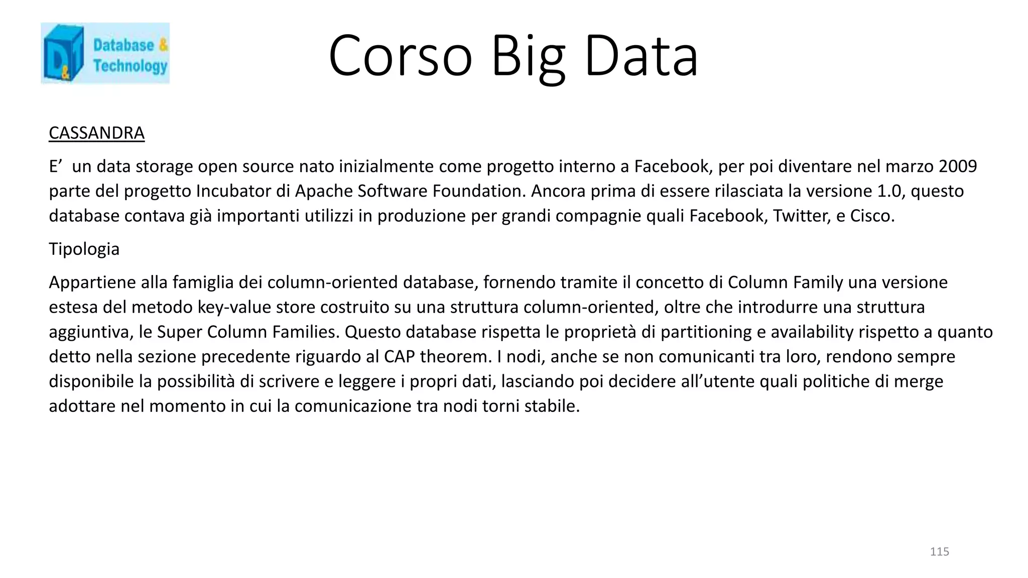 Corso Big Data
115
CASSANDRA
E’ un data storage open source nato inizialmente come progetto interno a Facebook, per poi diventare nel marzo 2009
parte del progetto Incubator di Apache Software Foundation. Ancora prima di essere rilasciata la versione 1.0, questo
database contava già importanti utilizzi in produzione per grandi compagnie quali Facebook, Twitter, e Cisco.
Tipologia
Appartiene alla famiglia dei column-oriented database, fornendo tramite il concetto di Column Family una versione
estesa del metodo key-value store costruito su una struttura column-oriented, oltre che introdurre una struttura
aggiuntiva, le Super Column Families. Questo database rispetta le proprietà di partitioning e availability rispetto a quanto
detto nella sezione precedente riguardo al CAP theorem. I nodi, anche se non comunicanti tra loro, rendono sempre
disponibile la possibilità di scrivere e leggere i propri dati, lasciando poi decidere all’utente quali politiche di merge
adottare nel momento in cui la comunicazione tra nodi torni stabile.
 