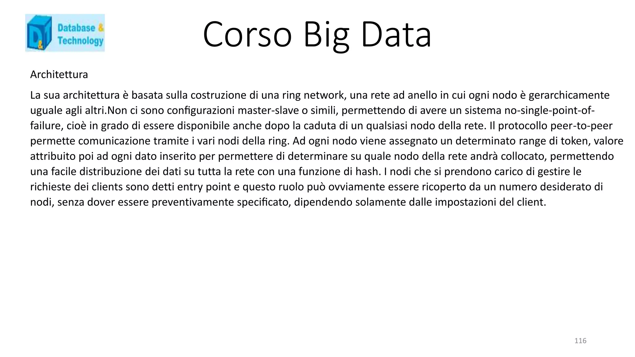 Corso Big Data
116
Architettura
La sua architettura è basata sulla costruzione di una ring network, una rete ad anello in cui ogni nodo è gerarchicamente
uguale agli altri.Non ci sono conﬁgurazioni master-slave o simili, permettendo di avere un sistema no-single-point-of-
failure, cioè in grado di essere disponibile anche dopo la caduta di un qualsiasi nodo della rete. Il protocollo peer-to-peer
permette comunicazione tramite i vari nodi della ring. Ad ogni nodo viene assegnato un determinato range di token, valore
attribuito poi ad ogni dato inserito per permettere di determinare su quale nodo della rete andrà collocato, permettendo
una facile distribuzione dei dati su tutta la rete con una funzione di hash. I nodi che si prendono carico di gestire le
richieste dei clients sono detti entry point e questo ruolo può ovviamente essere ricoperto da un numero desiderato di
nodi, senza dover essere preventivamente speciﬁcato, dipendendo solamente dalle impostazioni del client.
 