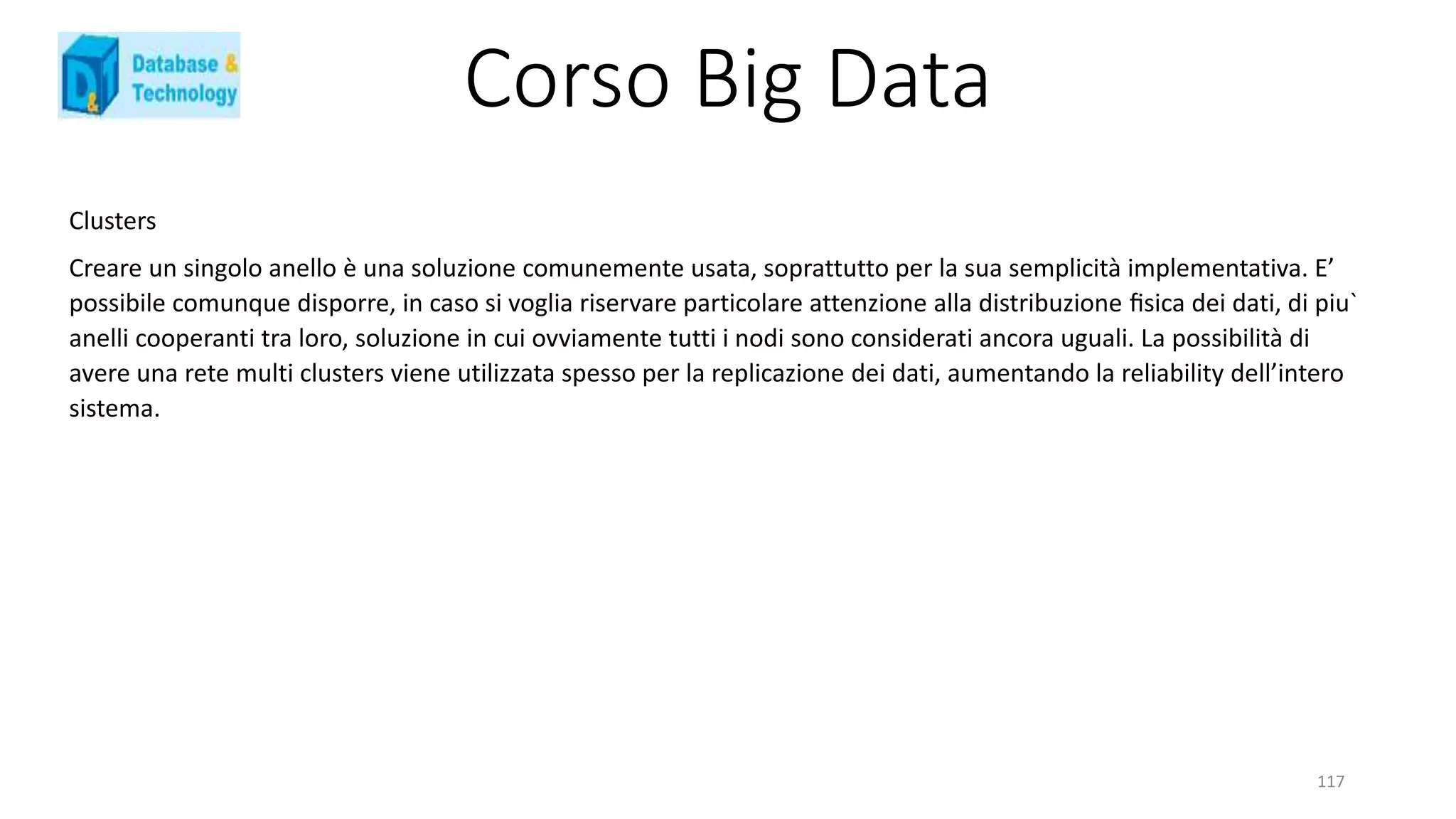 Corso Big Data
117
Clusters
Creare un singolo anello è una soluzione comunemente usata, soprattutto per la sua semplicità implementativa. E’
possibile comunque disporre, in caso si voglia riservare particolare attenzione alla distribuzione ﬁsica dei dati, di piu`
anelli cooperanti tra loro, soluzione in cui ovviamente tutti i nodi sono considerati ancora uguali. La possibilità di
avere una rete multi clusters viene utilizzata spesso per la replicazione dei dati, aumentando la reliability dell’intero
sistema.
 
