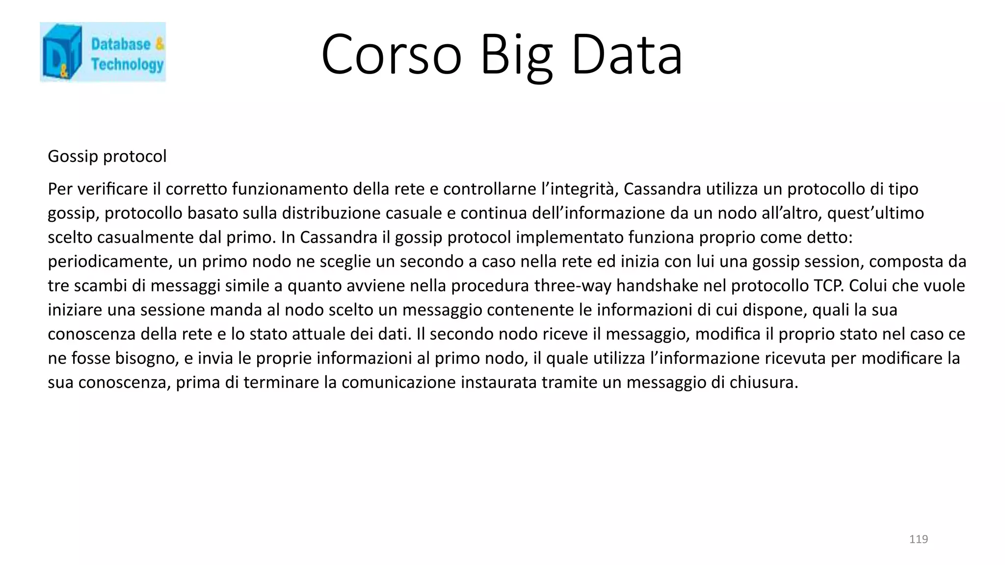 Corso Big Data
119
Gossip protocol
Per veriﬁcare il corretto funzionamento della rete e controllarne l’integrità, Cassandra utilizza un protocollo di tipo
gossip, protocollo basato sulla distribuzione casuale e continua dell’informazione da un nodo all’altro, quest’ultimo
scelto casualmente dal primo. In Cassandra il gossip protocol implementato funziona proprio come detto:
periodicamente, un primo nodo ne sceglie un secondo a caso nella rete ed inizia con lui una gossip session, composta da
tre scambi di messaggi simile a quanto avviene nella procedura three-way handshake nel protocollo TCP. Colui che vuole
iniziare una sessione manda al nodo scelto un messaggio contenente le informazioni di cui dispone, quali la sua
conoscenza della rete e lo stato attuale dei dati. Il secondo nodo riceve il messaggio, modiﬁca il proprio stato nel caso ce
ne fosse bisogno, e invia le proprie informazioni al primo nodo, il quale utilizza l’informazione ricevuta per modiﬁcare la
sua conoscenza, prima di terminare la comunicazione instaurata tramite un messaggio di chiusura.
 