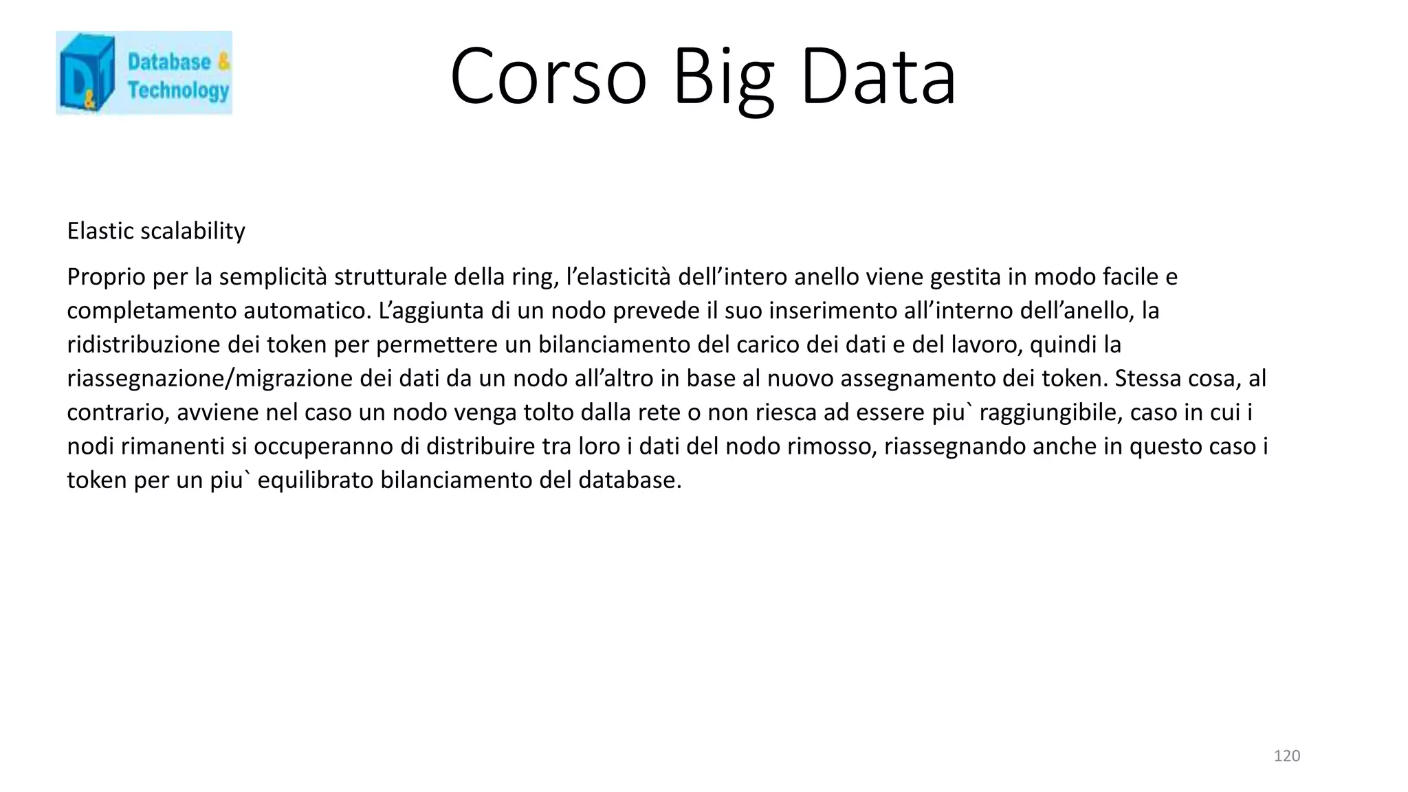 Corso Big Data
120
Elastic scalability
Proprio per la semplicità strutturale della ring, l’elasticità dell’intero anello viene gestita in modo facile e
completamento automatico. L’aggiunta di un nodo prevede il suo inserimento all’interno dell’anello, la
ridistribuzione dei token per permettere un bilanciamento del carico dei dati e del lavoro, quindi la
riassegnazione/migrazione dei dati da un nodo all’altro in base al nuovo assegnamento dei token. Stessa cosa, al
contrario, avviene nel caso un nodo venga tolto dalla rete o non riesca ad essere piu` raggiungibile, caso in cui i
nodi rimanenti si occuperanno di distribuire tra loro i dati del nodo rimosso, riassegnando anche in questo caso i
token per un piu` equilibrato bilanciamento del database.
 