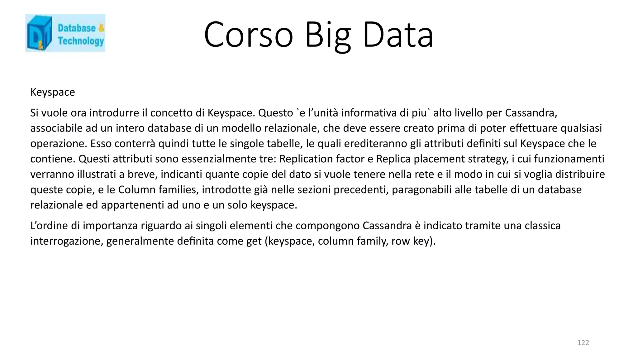 Corso Big Data
122
Keyspace
Si vuole ora introdurre il concetto di Keyspace. Questo `e l’unità informativa di piu` alto livello per Cassandra,
associabile ad un intero database di un modello relazionale, che deve essere creato prima di poter eﬀettuare qualsiasi
operazione. Esso conterrà quindi tutte le singole tabelle, le quali erediteranno gli attributi deﬁniti sul Keyspace che le
contiene. Questi attributi sono essenzialmente tre: Replication factor e Replica placement strategy, i cui funzionamenti
verranno illustrati a breve, indicanti quante copie del dato si vuole tenere nella rete e il modo in cui si voglia distribuire
queste copie, e le Column families, introdotte già nelle sezioni precedenti, paragonabili alle tabelle di un database
relazionale ed appartenenti ad uno e un solo keyspace.
L’ordine di importanza riguardo ai singoli elementi che compongono Cassandra è indicato tramite una classica
interrogazione, generalmente deﬁnita come get (keyspace, column family, row key).
 
