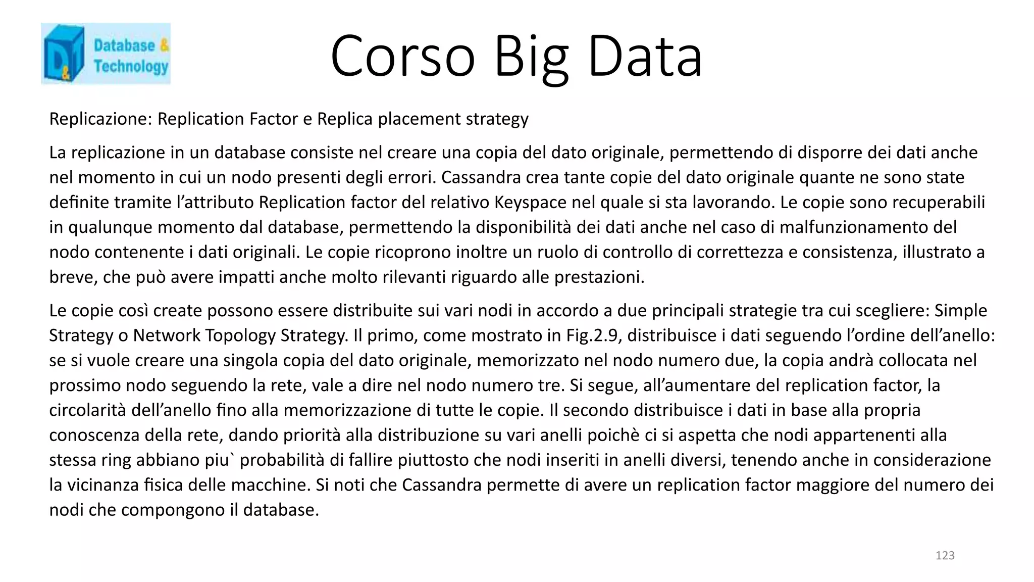Corso Big Data
123
Replicazione: Replication Factor e Replica placement strategy
La replicazione in un database consiste nel creare una copia del dato originale, permettendo di disporre dei dati anche
nel momento in cui un nodo presenti degli errori. Cassandra crea tante copie del dato originale quante ne sono state
deﬁnite tramite l’attributo Replication factor del relativo Keyspace nel quale si sta lavorando. Le copie sono recuperabili
in qualunque momento dal database, permettendo la disponibilità dei dati anche nel caso di malfunzionamento del
nodo contenente i dati originali. Le copie ricoprono inoltre un ruolo di controllo di correttezza e consistenza, illustrato a
breve, che può avere impatti anche molto rilevanti riguardo alle prestazioni.
Le copie così create possono essere distribuite sui vari nodi in accordo a due principali strategie tra cui scegliere: Simple
Strategy o Network Topology Strategy. Il primo, come mostrato in Fig.2.9, distribuisce i dati seguendo l’ordine dell’anello:
se si vuole creare una singola copia del dato originale, memorizzato nel nodo numero due, la copia andrà collocata nel
prossimo nodo seguendo la rete, vale a dire nel nodo numero tre. Si segue, all’aumentare del replication factor, la
circolarità dell’anello ﬁno alla memorizzazione di tutte le copie. Il secondo distribuisce i dati in base alla propria
conoscenza della rete, dando priorità alla distribuzione su vari anelli poichè ci si aspetta che nodi appartenenti alla
stessa ring abbiano piu` probabilità di fallire piuttosto che nodi inseriti in anelli diversi, tenendo anche in considerazione
la vicinanza ﬁsica delle macchine. Si noti che Cassandra permette di avere un replication factor maggiore del numero dei
nodi che compongono il database.
 