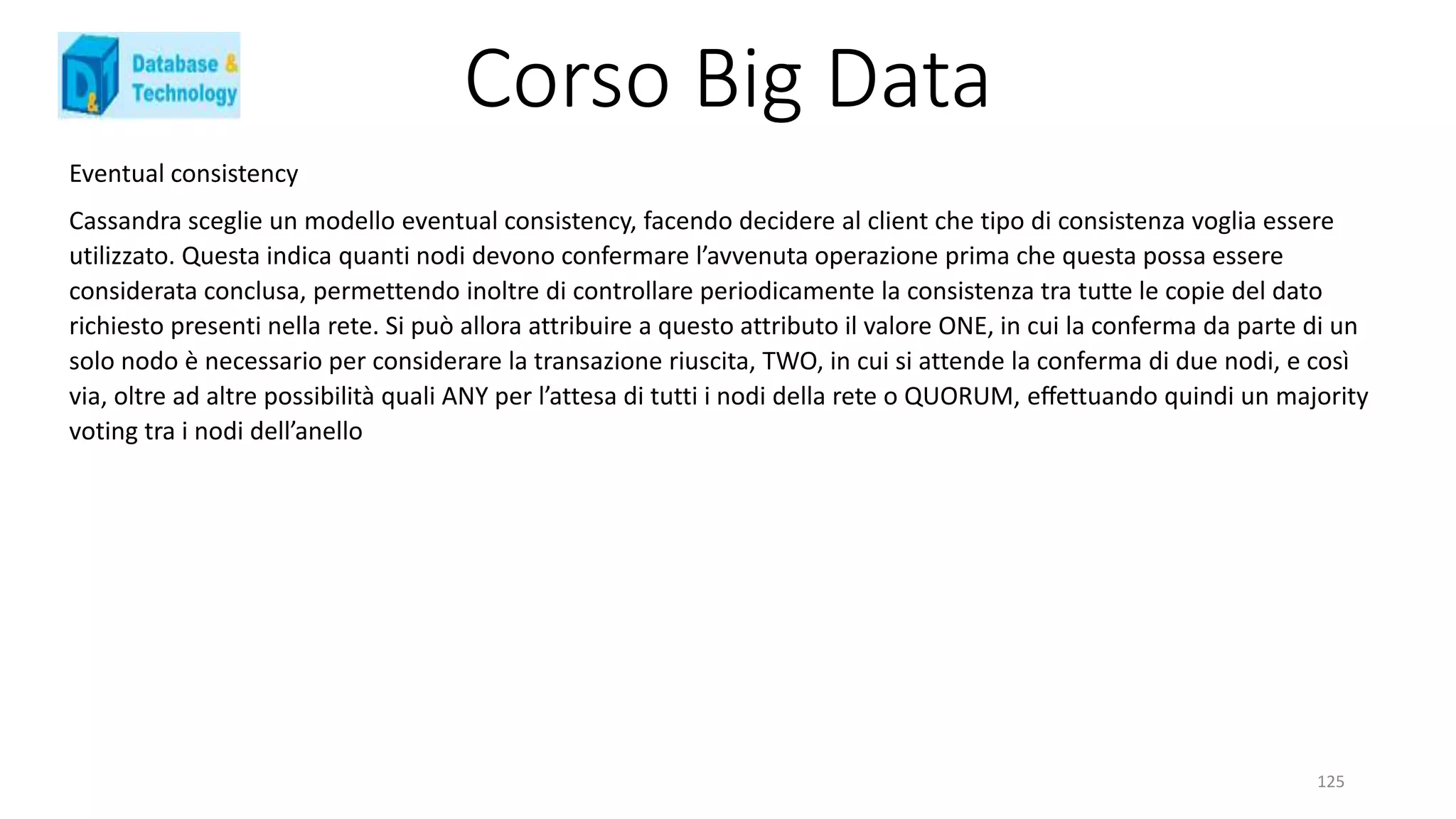 Corso Big Data
125
Eventual consistency
Cassandra sceglie un modello eventual consistency, facendo decidere al client che tipo di consistenza voglia essere
utilizzato. Questa indica quanti nodi devono confermare l’avvenuta operazione prima che questa possa essere
considerata conclusa, permettendo inoltre di controllare periodicamente la consistenza tra tutte le copie del dato
richiesto presenti nella rete. Si può allora attribuire a questo attributo il valore ONE, in cui la conferma da parte di un
solo nodo è necessario per considerare la transazione riuscita, TWO, in cui si attende la conferma di due nodi, e così
via, oltre ad altre possibilità quali ANY per l’attesa di tutti i nodi della rete o QUORUM, eﬀettuando quindi un majority
voting tra i nodi dell’anello
 