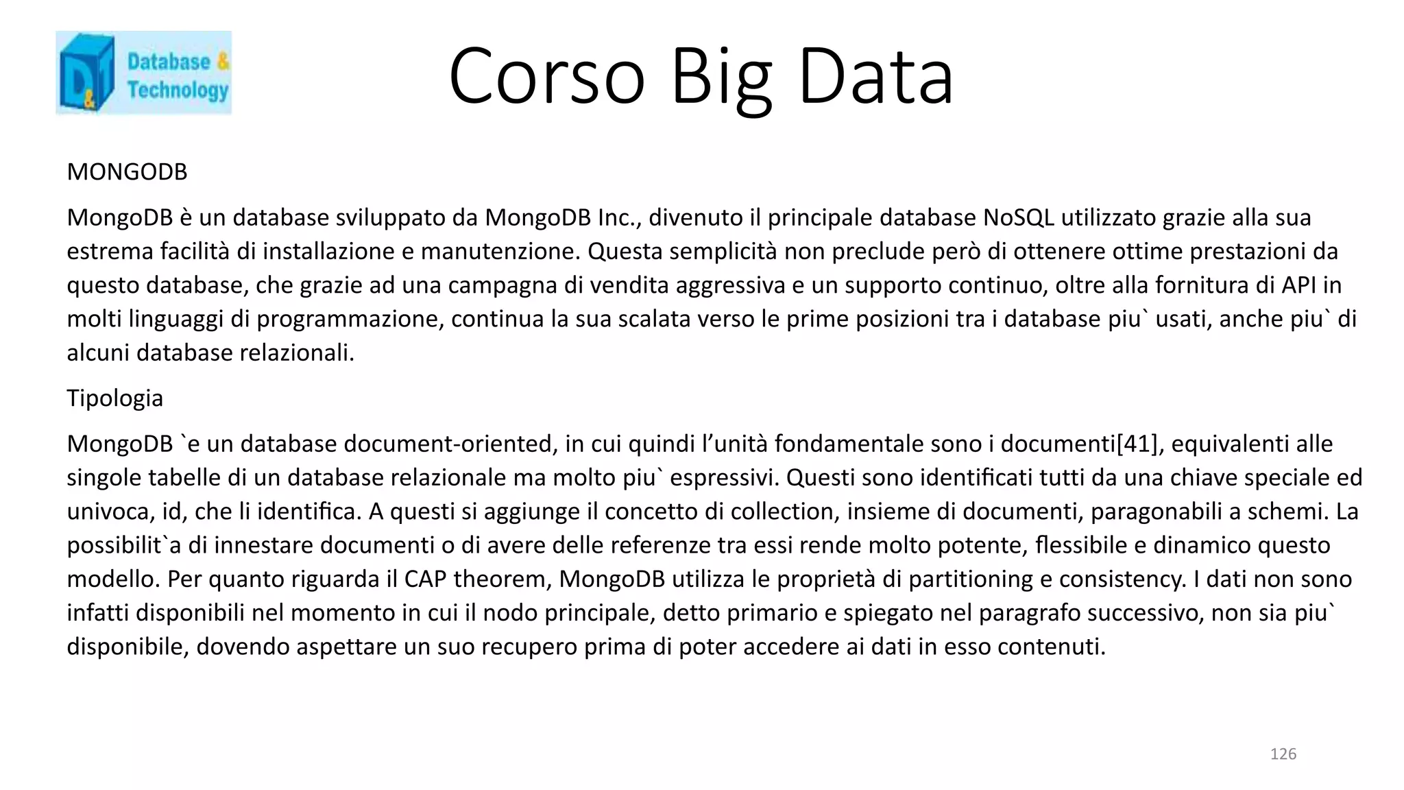 Corso Big Data
126
MONGODB
MongoDB è un database sviluppato da MongoDB Inc., divenuto il principale database NoSQL utilizzato grazie alla sua
estrema facilità di installazione e manutenzione. Questa semplicità non preclude però di ottenere ottime prestazioni da
questo database, che grazie ad una campagna di vendita aggressiva e un supporto continuo, oltre alla fornitura di API in
molti linguaggi di programmazione, continua la sua scalata verso le prime posizioni tra i database piu` usati, anche piu` di
alcuni database relazionali.
Tipologia
MongoDB `e un database document-oriented, in cui quindi l’unità fondamentale sono i documenti[41], equivalenti alle
singole tabelle di un database relazionale ma molto piu` espressivi. Questi sono identiﬁcati tutti da una chiave speciale ed
univoca, id, che li identiﬁca. A questi si aggiunge il concetto di collection, insieme di documenti, paragonabili a schemi. La
possibilit`a di innestare documenti o di avere delle referenze tra essi rende molto potente, ﬂessibile e dinamico questo
modello. Per quanto riguarda il CAP theorem, MongoDB utilizza le proprietà di partitioning e consistency. I dati non sono
infatti disponibili nel momento in cui il nodo principale, detto primario e spiegato nel paragrafo successivo, non sia piu`
disponibile, dovendo aspettare un suo recupero prima di poter accedere ai dati in esso contenuti.
 