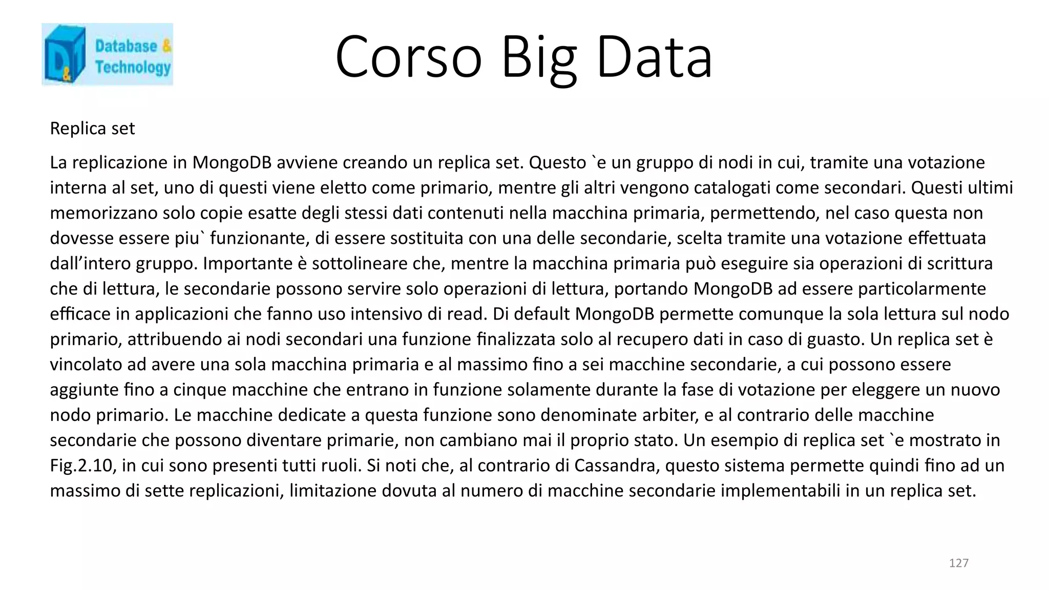 Corso Big Data
127
Replica set
La replicazione in MongoDB avviene creando un replica set. Questo `e un gruppo di nodi in cui, tramite una votazione
interna al set, uno di questi viene eletto come primario, mentre gli altri vengono catalogati come secondari. Questi ultimi
memorizzano solo copie esatte degli stessi dati contenuti nella macchina primaria, permettendo, nel caso questa non
dovesse essere piu` funzionante, di essere sostituita con una delle secondarie, scelta tramite una votazione eﬀettuata
dall’intero gruppo. Importante è sottolineare che, mentre la macchina primaria può eseguire sia operazioni di scrittura
che di lettura, le secondarie possono servire solo operazioni di lettura, portando MongoDB ad essere particolarmente
eﬃcace in applicazioni che fanno uso intensivo di read. Di default MongoDB permette comunque la sola lettura sul nodo
primario, attribuendo ai nodi secondari una funzione ﬁnalizzata solo al recupero dati in caso di guasto. Un replica set è
vincolato ad avere una sola macchina primaria e al massimo ﬁno a sei macchine secondarie, a cui possono essere
aggiunte ﬁno a cinque macchine che entrano in funzione solamente durante la fase di votazione per eleggere un nuovo
nodo primario. Le macchine dedicate a questa funzione sono denominate arbiter, e al contrario delle macchine
secondarie che possono diventare primarie, non cambiano mai il proprio stato. Un esempio di replica set `e mostrato in
Fig.2.10, in cui sono presenti tutti ruoli. Si noti che, al contrario di Cassandra, questo sistema permette quindi ﬁno ad un
massimo di sette replicazioni, limitazione dovuta al numero di macchine secondarie implementabili in un replica set.
 