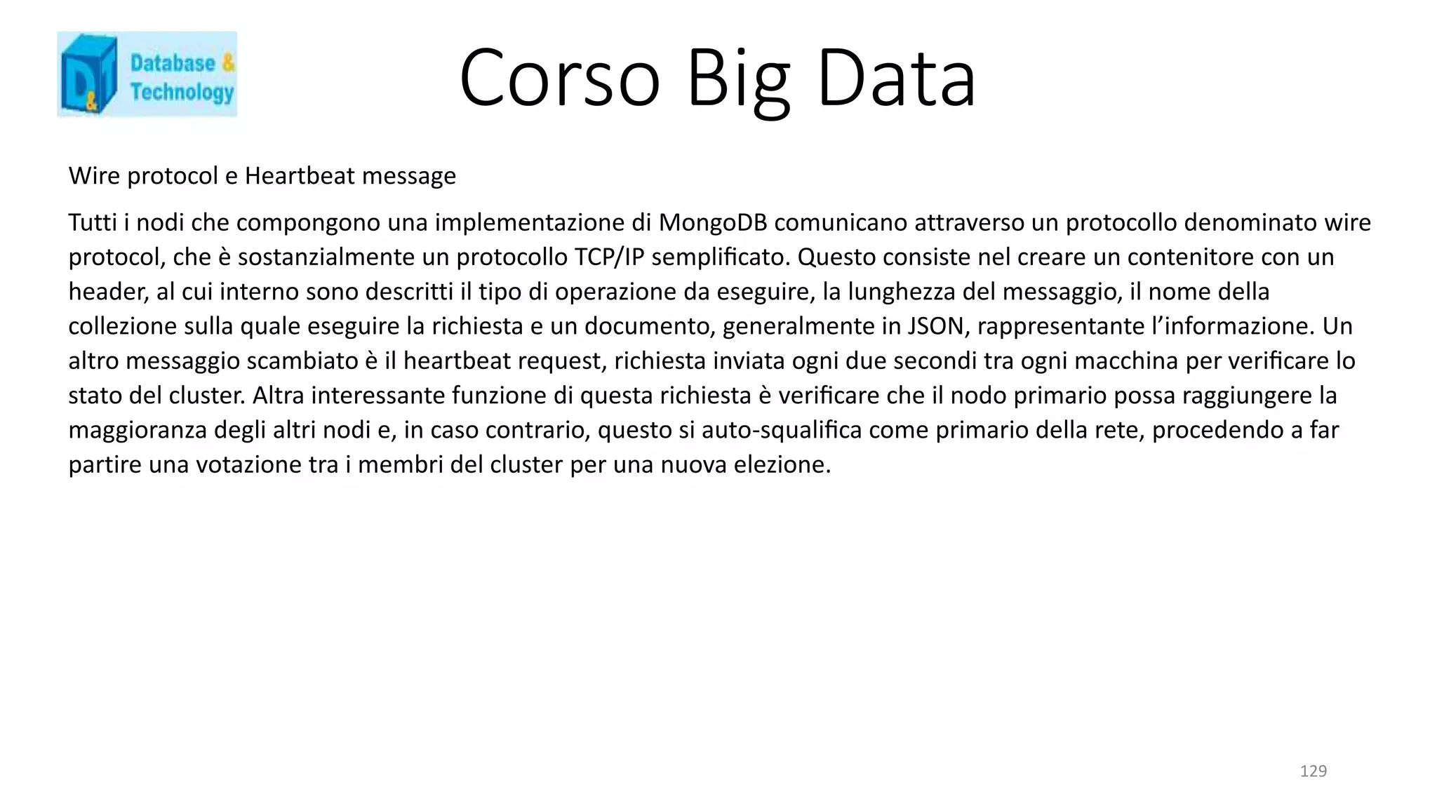Corso Big Data
129
Wire protocol e Heartbeat message
Tutti i nodi che compongono una implementazione di MongoDB comunicano attraverso un protocollo denominato wire
protocol, che è sostanzialmente un protocollo TCP/IP sempliﬁcato. Questo consiste nel creare un contenitore con un
header, al cui interno sono descritti il tipo di operazione da eseguire, la lunghezza del messaggio, il nome della
collezione sulla quale eseguire la richiesta e un documento, generalmente in JSON, rappresentante l’informazione. Un
altro messaggio scambiato è il heartbeat request, richiesta inviata ogni due secondi tra ogni macchina per veriﬁcare lo
stato del cluster. Altra interessante funzione di questa richiesta è veriﬁcare che il nodo primario possa raggiungere la
maggioranza degli altri nodi e, in caso contrario, questo si auto-squaliﬁca come primario della rete, procedendo a far
partire una votazione tra i membri del cluster per una nuova elezione.
 