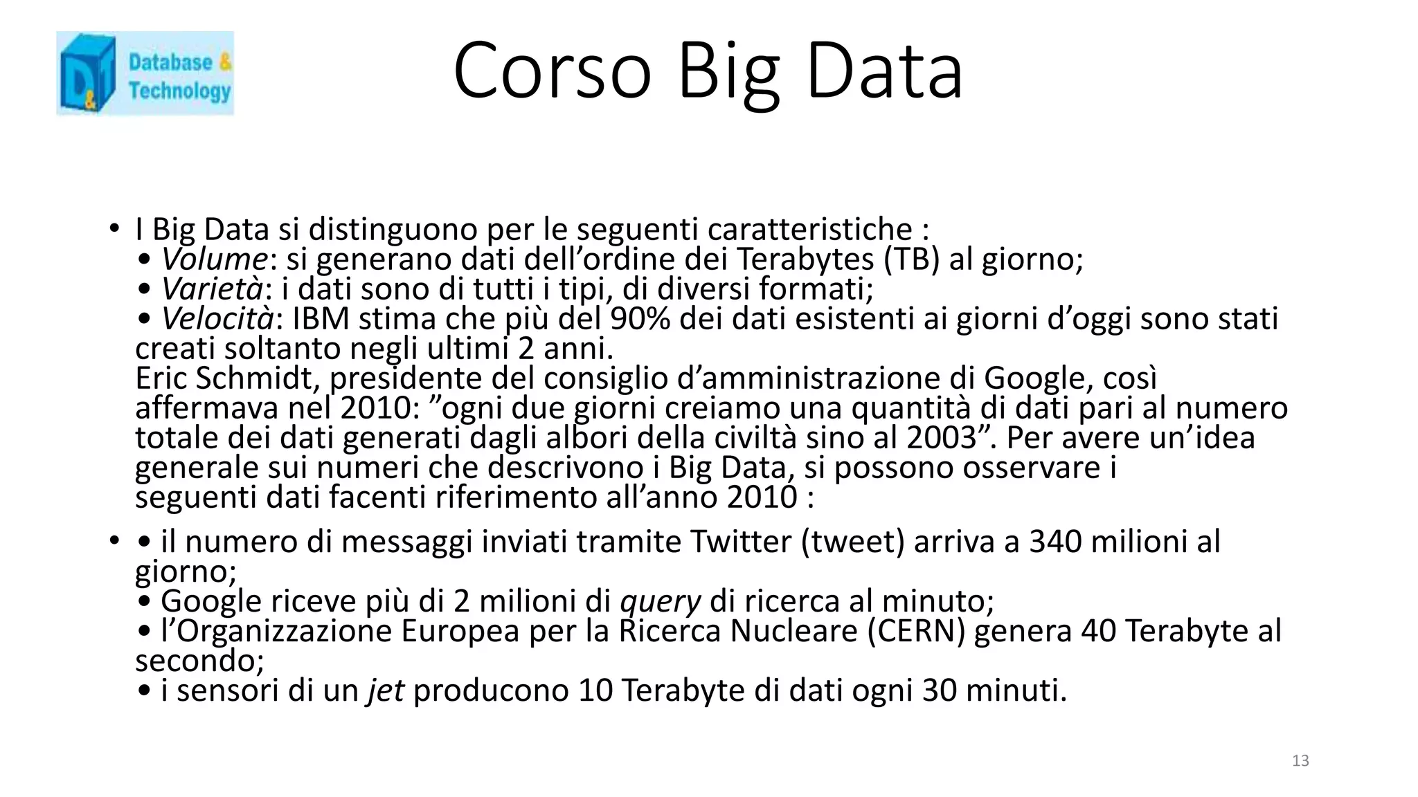 • I Big Data si distinguono per le seguenti caratteristiche :
• Volume: si generano dati dell’ordine dei Terabytes (TB) al giorno;
• Varietà: i dati sono di tutti i tipi, di diversi formati;
• Velocità: IBM stima che più del 90% dei dati esistenti ai giorni d’oggi sono stati
creati soltanto negli ultimi 2 anni.
Eric Schmidt, presidente del consiglio d’amministrazione di Google, così
affermava nel 2010: ”ogni due giorni creiamo una quantità di dati pari al numero
totale dei dati generati dagli albori della civiltà sino al 2003”. Per avere un’idea
generale sui numeri che descrivono i Big Data, si possono osservare i
seguenti dati facenti riferimento all’anno 2010 :
• • il numero di messaggi inviati tramite Twitter (tweet) arriva a 340 milioni al
giorno;
• Google riceve più di 2 milioni di query di ricerca al minuto;
• l’Organizzazione Europea per la Ricerca Nucleare (CERN) genera 40 Terabyte al
secondo;
• i sensori di un jet producono 10 Terabyte di dati ogni 30 minuti.
Corso Big Data
13
 