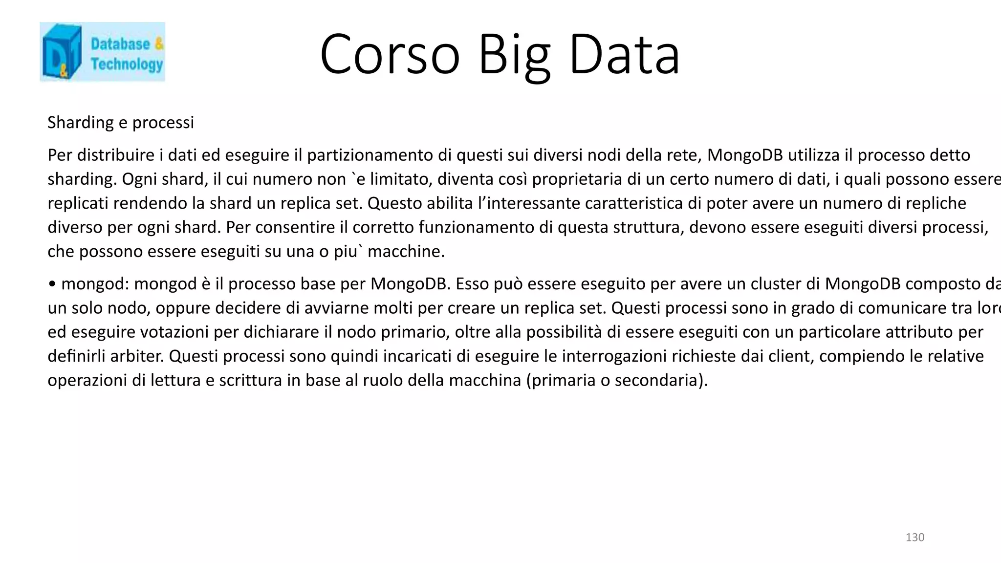 Corso Big Data
130
Sharding e processi
Per distribuire i dati ed eseguire il partizionamento di questi sui diversi nodi della rete, MongoDB utilizza il processo detto
sharding. Ogni shard, il cui numero non `e limitato, diventa così proprietaria di un certo numero di dati, i quali possono essere
replicati rendendo la shard un replica set. Questo abilita l’interessante caratteristica di poter avere un numero di repliche
diverso per ogni shard. Per consentire il corretto funzionamento di questa struttura, devono essere eseguiti diversi processi,
che possono essere eseguiti su una o piu` macchine.
• mongod: mongod è il processo base per MongoDB. Esso può essere eseguito per avere un cluster di MongoDB composto da
un solo nodo, oppure decidere di avviarne molti per creare un replica set. Questi processi sono in grado di comunicare tra loro
ed eseguire votazioni per dichiarare il nodo primario, oltre alla possibilità di essere eseguiti con un particolare attributo per
deﬁnirli arbiter. Questi processi sono quindi incaricati di eseguire le interrogazioni richieste dai client, compiendo le relative
operazioni di lettura e scrittura in base al ruolo della macchina (primaria o secondaria).
 
