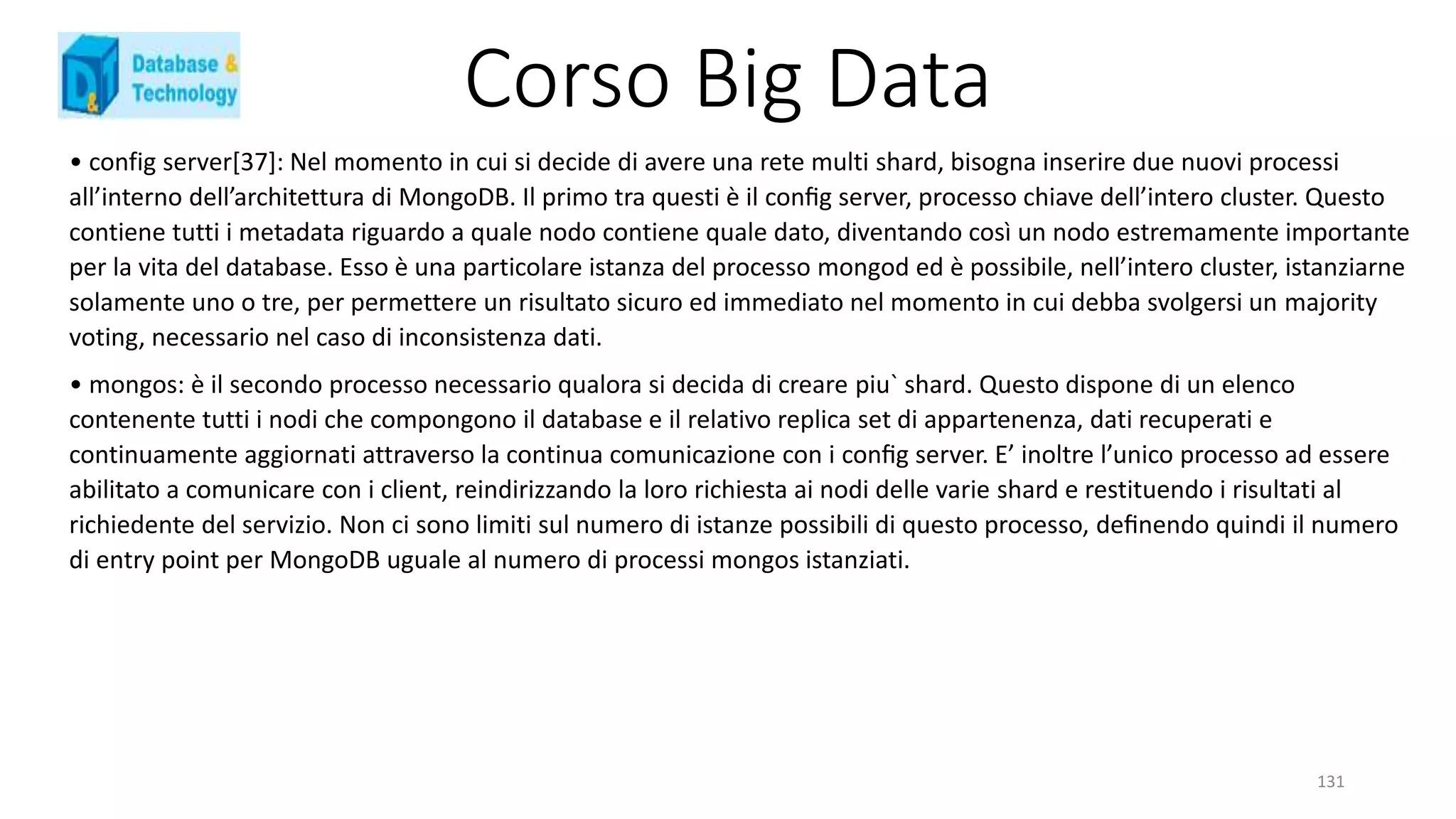 Corso Big Data
131
• config server[37]: Nel momento in cui si decide di avere una rete multi shard, bisogna inserire due nuovi processi
all’interno dell’architettura di MongoDB. Il primo tra questi è il conﬁg server, processo chiave dell’intero cluster. Questo
contiene tutti i metadata riguardo a quale nodo contiene quale dato, diventando così un nodo estremamente importante
per la vita del database. Esso è una particolare istanza del processo mongod ed è possibile, nell’intero cluster, istanziarne
solamente uno o tre, per permettere un risultato sicuro ed immediato nel momento in cui debba svolgersi un majority
voting, necessario nel caso di inconsistenza dati.
• mongos: è il secondo processo necessario qualora si decida di creare piu` shard. Questo dispone di un elenco
contenente tutti i nodi che compongono il database e il relativo replica set di appartenenza, dati recuperati e
continuamente aggiornati attraverso la continua comunicazione con i conﬁg server. E’ inoltre l’unico processo ad essere
abilitato a comunicare con i client, reindirizzando la loro richiesta ai nodi delle varie shard e restituendo i risultati al
richiedente del servizio. Non ci sono limiti sul numero di istanze possibili di questo processo, deﬁnendo quindi il numero
di entry point per MongoDB uguale al numero di processi mongos istanziati.
 