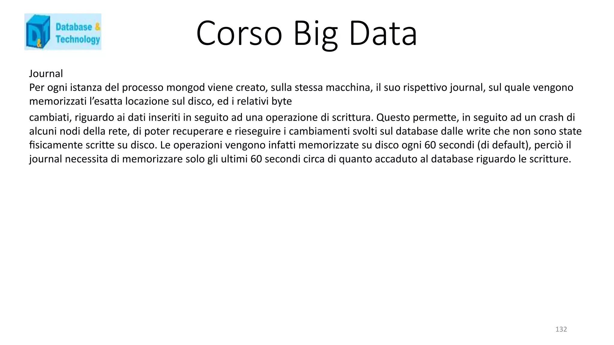 Corso Big Data
132
Journal
Per ogni istanza del processo mongod viene creato, sulla stessa macchina, il suo rispettivo journal, sul quale vengono
memorizzati l’esatta locazione sul disco, ed i relativi byte
cambiati, riguardo ai dati inseriti in seguito ad una operazione di scrittura. Questo permette, in seguito ad un crash di
alcuni nodi della rete, di poter recuperare e rieseguire i cambiamenti svolti sul database dalle write che non sono state
ﬁsicamente scritte su disco. Le operazioni vengono infatti memorizzate su disco ogni 60 secondi (di default), perciò il
journal necessita di memorizzare solo gli ultimi 60 secondi circa di quanto accaduto al database riguardo le scritture.
 
