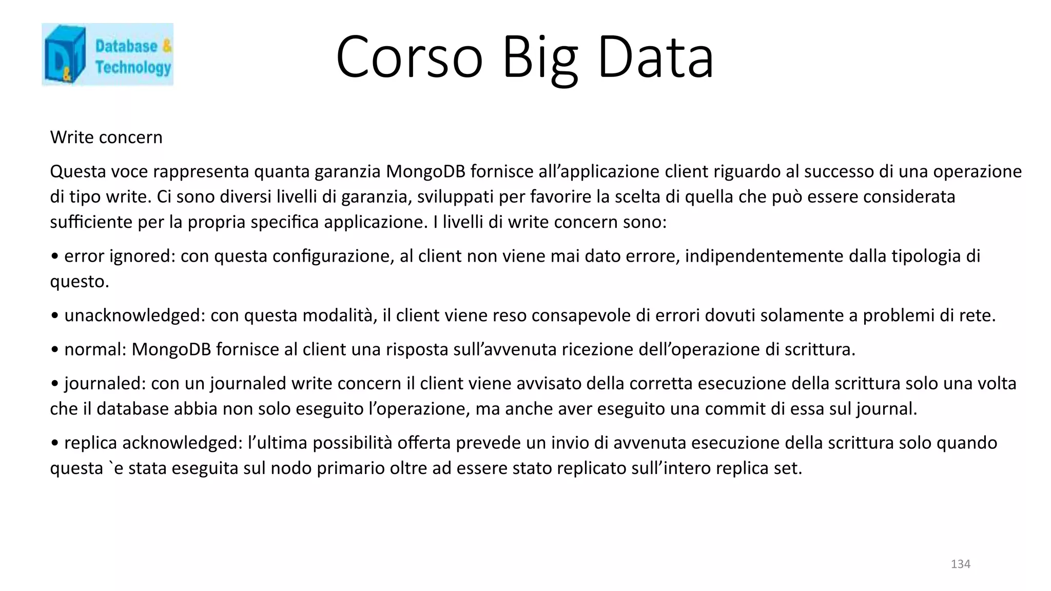 Corso Big Data
134
Write concern
Questa voce rappresenta quanta garanzia MongoDB fornisce all’applicazione client riguardo al successo di una operazione
di tipo write. Ci sono diversi livelli di garanzia, sviluppati per favorire la scelta di quella che può essere considerata
suﬃciente per la propria speciﬁca applicazione. I livelli di write concern sono:
• error ignored: con questa conﬁgurazione, al client non viene mai dato errore, indipendentemente dalla tipologia di
questo.
• unacknowledged: con questa modalità, il client viene reso consapevole di errori dovuti solamente a problemi di rete.
• normal: MongoDB fornisce al client una risposta sull’avvenuta ricezione dell’operazione di scrittura.
• journaled: con un journaled write concern il client viene avvisato della corretta esecuzione della scrittura solo una volta
che il database abbia non solo eseguito l’operazione, ma anche aver eseguito una commit di essa sul journal.
• replica acknowledged: l’ultima possibilità oﬀerta prevede un invio di avvenuta esecuzione della scrittura solo quando
questa `e stata eseguita sul nodo primario oltre ad essere stato replicato sull’intero replica set.
 
