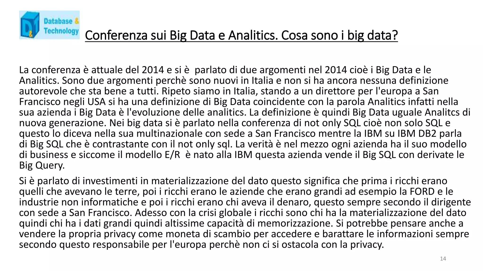 Conferenza sui Big Data e Analitics. Cosa sono i big data?
La conferenza è attuale del 2014 e si è parlato di due argomenti nel 2014 cioè i Big Data e le
Analitics. Sono due argomenti perchè sono nuovi in Italia e non si ha ancora nessuna definizione
autorevole che sta bene a tutti. Ripeto siamo in Italia, stando a un direttore per l'europa a San
Francisco negli USA si ha una definizione di Big Data coincidente con la parola Analitics infatti nella
sua azienda i Big Data è l'evoluzione delle analitics. La definizione è quindi Big Data uguale Analitcs di
nuova generazione. Nei big data si è parlato nella conferenza di not only SQL cioè non solo SQL e
questo lo diceva nella sua multinazionale con sede a San Francisco mentre la IBM su IBM DB2 parla
di Big SQL che è contrastante con il not only sql. La verità è nel mezzo ogni azienda ha il suo modello
di business e siccome il modello E/R è nato alla IBM questa azienda vende il Big SQL con derivate le
Big Query.
Si è parlato di investimenti in materializzazione del dato questo significa che prima i ricchi erano
quelli che avevano le terre, poi i ricchi erano le aziende che erano grandi ad esempio la FORD e le
industrie non informatiche e poi i ricchi erano chi aveva il denaro, questo sempre secondo il dirigente
con sede a San Francisco. Adesso con la crisi globale i ricchi sono chi ha la materializzazione del dato
quindi chi ha i dati grandi quindi altissime capacità di memorizzazione. Si potrebbe pensare anche a
vendere la propria privacy come moneta di scambio per accedere e barattare le informazioni sempre
secondo questo responsabile per l'europa perchè non ci si ostacola con la privacy.
14
 