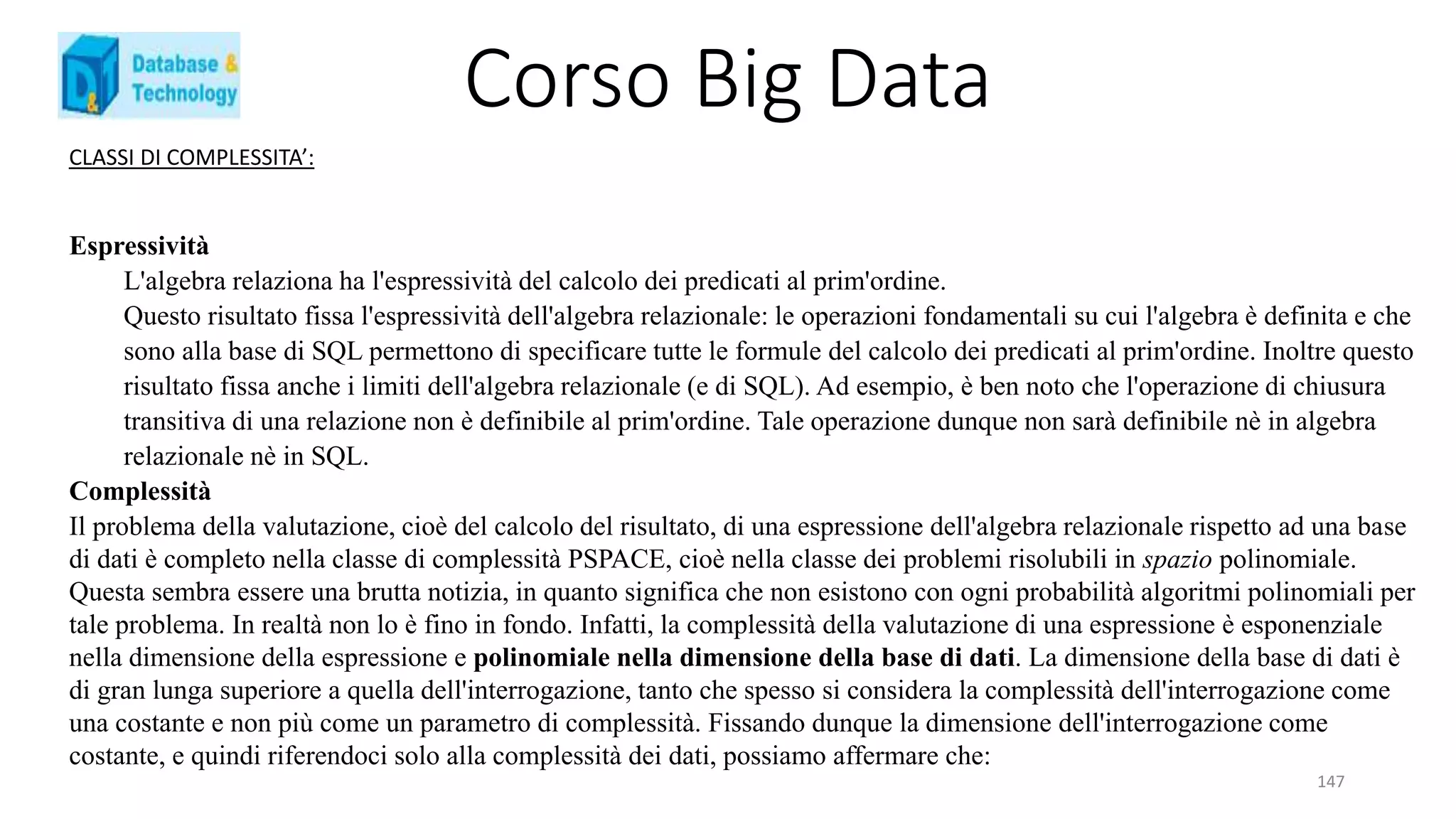 Corso Big Data
147
CLASSI DI COMPLESSITA’:
Espressività
L'algebra relaziona ha l'espressività del calcolo dei predicati al prim'ordine.
Questo risultato fissa l'espressività dell'algebra relazionale: le operazioni fondamentali su cui l'algebra è definita e che
sono alla base di SQL permettono di specificare tutte le formule del calcolo dei predicati al prim'ordine. Inoltre questo
risultato fissa anche i limiti dell'algebra relazionale (e di SQL). Ad esempio, è ben noto che l'operazione di chiusura
transitiva di una relazione non è definibile al prim'ordine. Tale operazione dunque non sarà definibile nè in algebra
relazionale nè in SQL.
Complessità
Il problema della valutazione, cioè del calcolo del risultato, di una espressione dell'algebra relazionale rispetto ad una base
di dati è completo nella classe di complessità PSPACE, cioè nella classe dei problemi risolubili in spazio polinomiale.
Questa sembra essere una brutta notizia, in quanto significa che non esistono con ogni probabilità algoritmi polinomiali per
tale problema. In realtà non lo è fino in fondo. Infatti, la complessità della valutazione di una espressione è esponenziale
nella dimensione della espressione e polinomiale nella dimensione della base di dati. La dimensione della base di dati è
di gran lunga superiore a quella dell'interrogazione, tanto che spesso si considera la complessità dell'interrogazione come
una costante e non più come un parametro di complessità. Fissando dunque la dimensione dell'interrogazione come
costante, e quindi riferendoci solo alla complessità dei dati, possiamo affermare che:
 